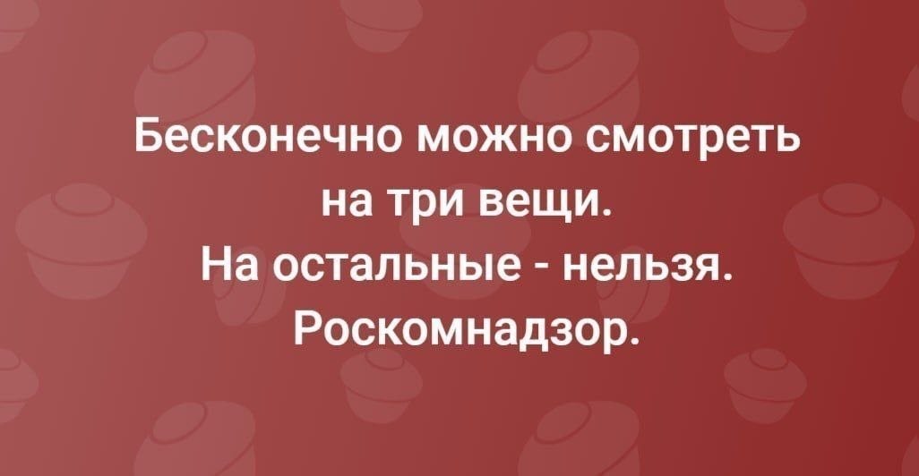 Бесконечно можно смотреть на три вещи. На остальные нельзя. Роскомнадзор.