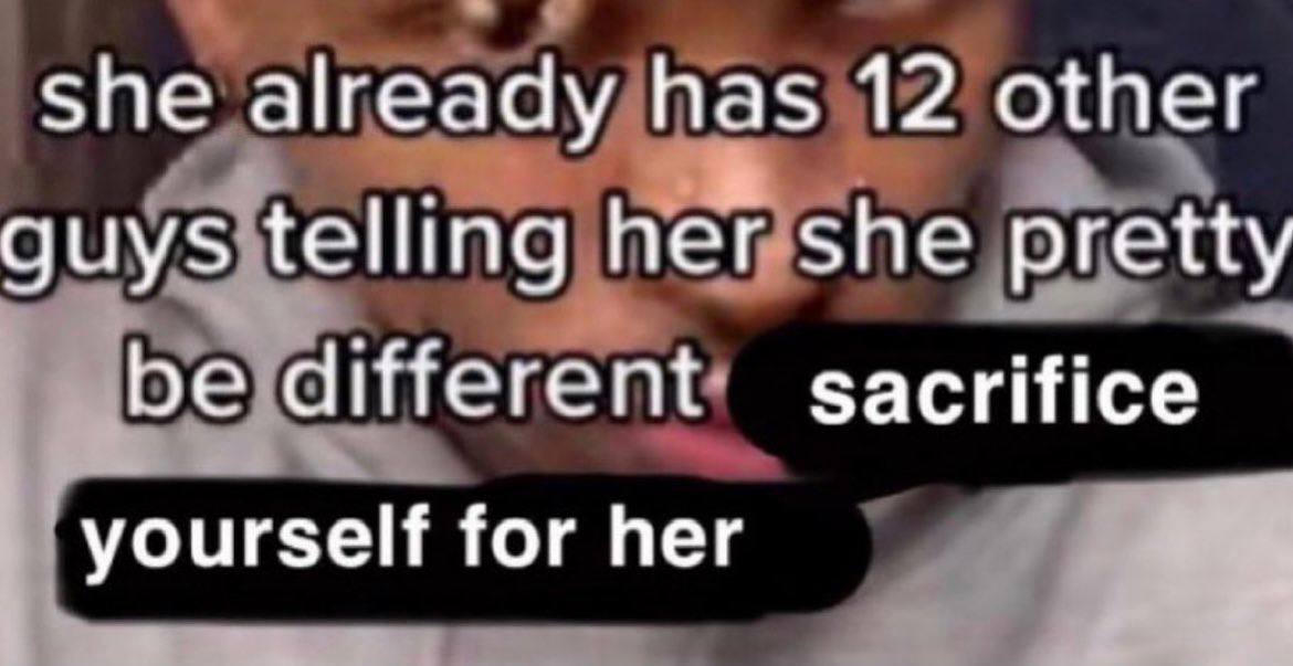 She already has 12 other guys telling her she pretty be different sacrifice yourself for her
