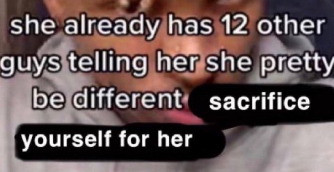 She already has 12 other guys telling her she pretty be different sacrifice yourself for her