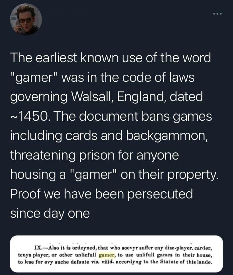 The earliest Known use of the word "gamer" was in the code of laws governing Walsall, England, dated ~1450. The document bans games including cards and backgammon, threatening prison for anyone housin