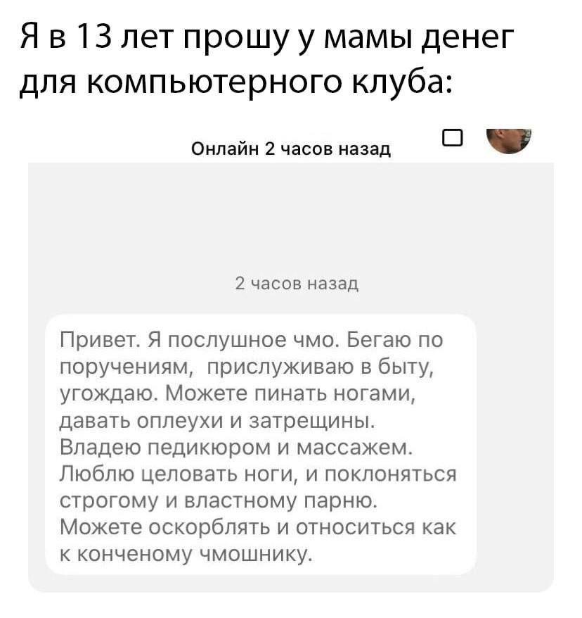 13 лет прошу у мамы денег для компьютерного клуба: Онлайн 2 часов назад О 2 часов назад Привет. Я послушное чмо. Бегаю по поручениям, прислуживаю в быту, угождаю. Можете пинать ногами, давать оплеухи 