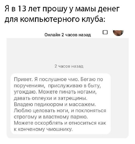 13 лет прошу у мамы денег для компьютерного клуба: Онлайн 2 часов назад О 2 часов назад Привет. Я послушное чмо. Бегаю по поручениям, прислуживаю в быту, угождаю. Можете пинать ногами, давать оплеухи 
