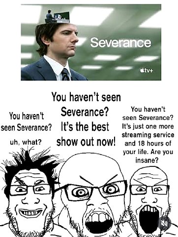 Severance You seen Severance? You haven’t You haven’t seen Severance? seen Severance? It’s the best It’s just one more streaming service what? show out now! and 18 hours of your life. Are you insane? 