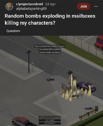 t/projectzomboid ago Join alphabetaparkinglOt Random bombs exploding in mailboxes killing my characters? Question You survived for 6 days, 7 hours. You killed 558 zombies. Game mode: ТО