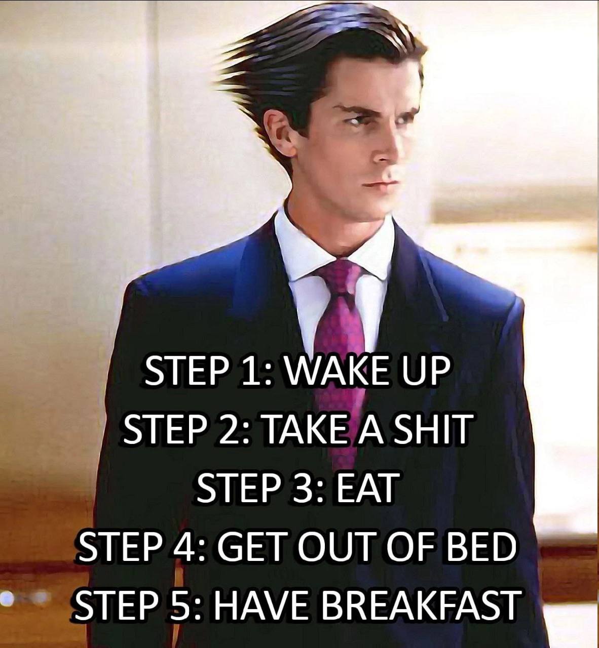 STEP 1: WAKE UP 2: TAKE A SHIT STEP 3: EAT STEP 4: GET OUT OF BED STEP 5: HAVE BREAKFAST