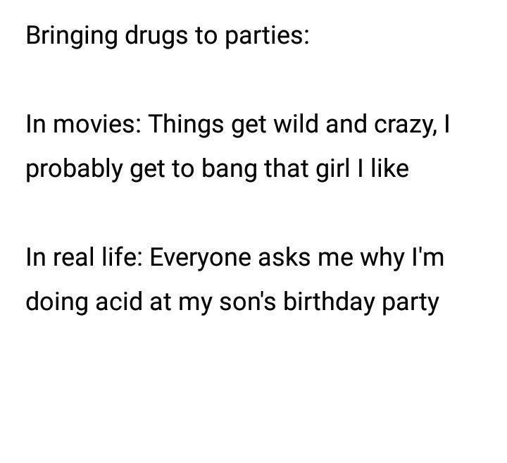Bringing drugs to parties: In movies: Things get wild and crazy, probably get to bang that girl like In real life: Everyone asks me why doing acid at my son's birthday party