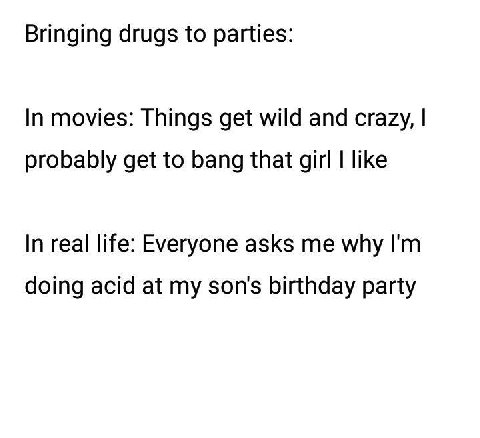 Bringing drugs to parties: In movies: Things get wild and crazy, probably get to bang that girl like In real life: Everyone asks me why doing acid at my son's birthday party