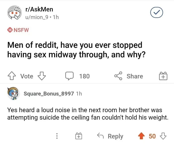 r/AskMen u/mion_9 NSFW Men of reddit, have you ever stopped having sex midway through, and why? 4} vote (2 180 Share Square_Bonus_8997 Yes heard a loud noise in the next room her brother was attemptin