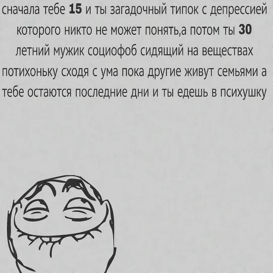 сначала тебе 15 и ты загадочный типок с депрессией которого никто не может NOHATb,a потом ты 30 летний мужик социофоб сидящий на веществах потихоньку сходя с ума пока другие живут семьями а тебе остаю