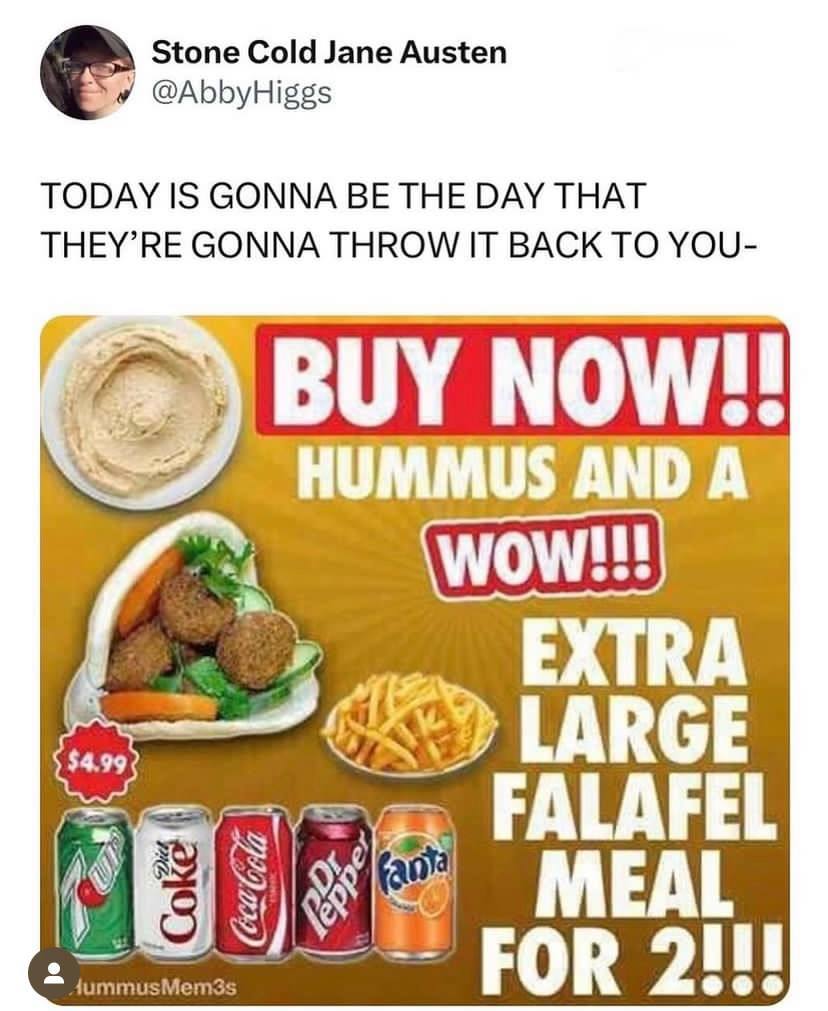 Stone Cold Jane Austen @AbbyHiggs TODAY IS GONNA BE THE DAY THAT THEY’RE GONNA THROW IT BACK TO YOU- BUY NOW! HUMMUS AND A EXTRA LARGE FALAFEL 19 9 MEAL