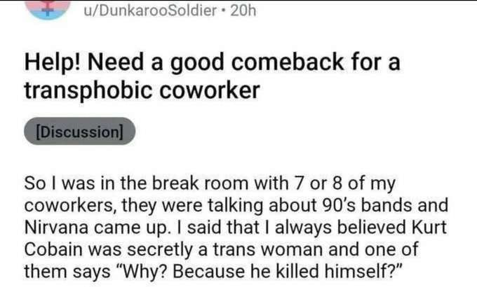 u/DunkarooSoldier Help! Need a good comeback for a transphobic coworker So was in the break room with 7 or 8 of my coworkers, they were talking about bands and Nirvana came up. said that always believ