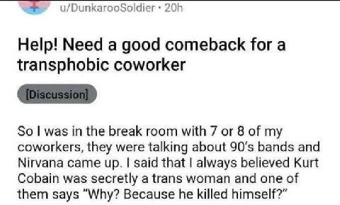 u/DunkarooSoldier Help! Need a good comeback for a transphobic coworker So was in the break room with 7 or 8 of my coworkers, they were talking about bands and Nirvana came up. said that always believ