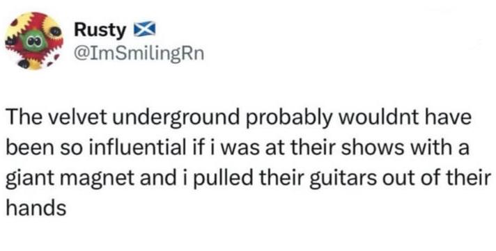 Rusty @ImSmilingRn The velvet underground probably wouldnt have been so influential if i was at their shows with a giant magnet and i pulled their guitars out of their hands