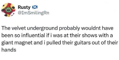 Rusty @ImSmilingRn The velvet underground probably wouldnt have been so influential if i was at their shows with a giant magnet and i pulled their guitars out of their hands