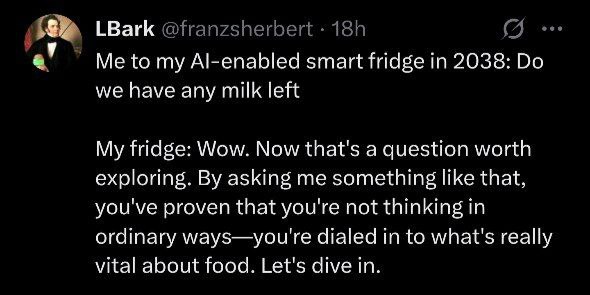 LBark Me to my Al-enabled smart fridge in 2038: we have any milk left My fridge: Wow. Now that's a question worth exploring. asking me something like that, you've proven that you're not thinking in or