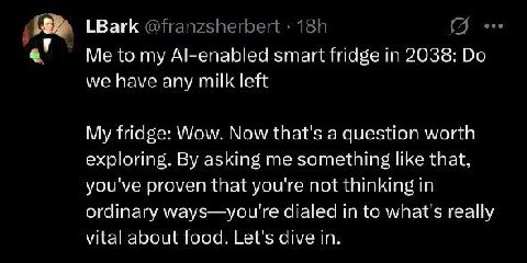LBark Me to my Al-enabled smart fridge in 2038: we have any milk left My fridge: Wow. Now that's a question worth exploring. asking me something like that, you've proven that you're not thinking in or