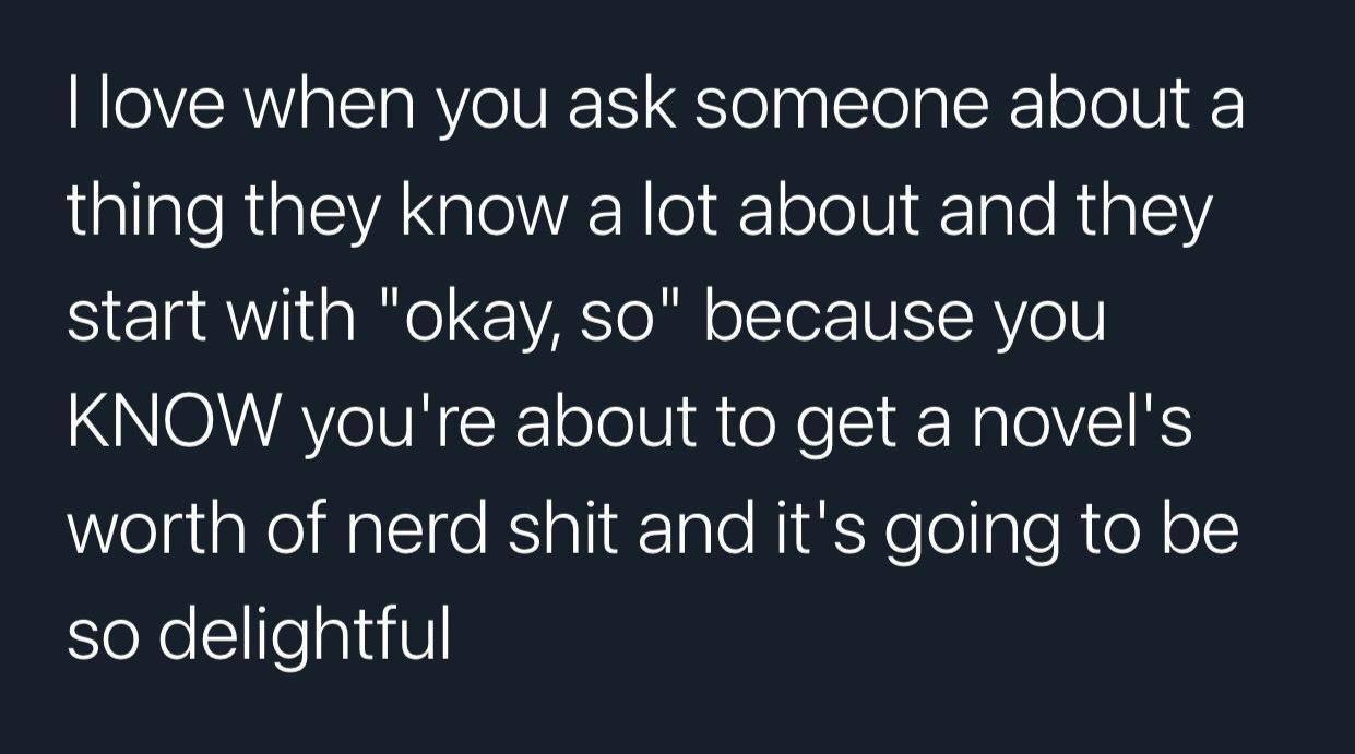 when you ask someone about а thing they know a lot about and they Start with "okay, because you KNOW you're about to get a novel's worth of nerd shit and it's going to be so delightful