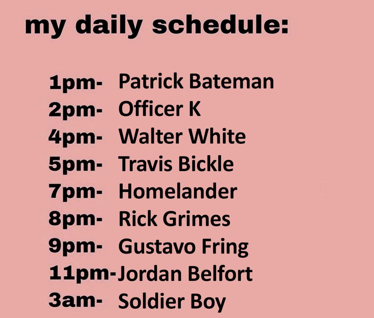 my daily schedule: Patrick Bateman Officer Walter White Travis Bickle Homelander Rick Grimes Gustavo Fring Belfort Soldier Boy