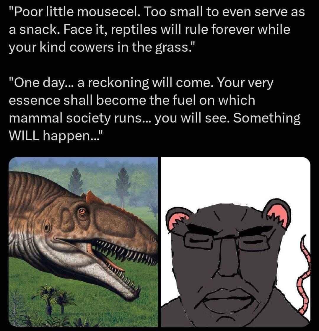 "Poor little mousecel. Too small to even serve as а snack. Face it, eptiles will rule for rever while your kind cowers in the grass." "One day... a reckoning will come. Your very essence shall become 