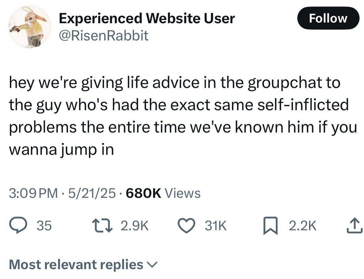 Experienced Website User Follow @RisenRabbit hey we're giving life advice in the groupchat to the guy who's had the exact same self-inflicted problems the entire time we've known him if you wanna jump