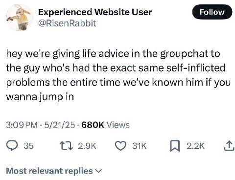 Experienced Website User Follow @RisenRabbit hey we're giving life advice in the groupchat to the guy who's had the exact same self-inflicted problems the entire time we've known him if you wanna jump