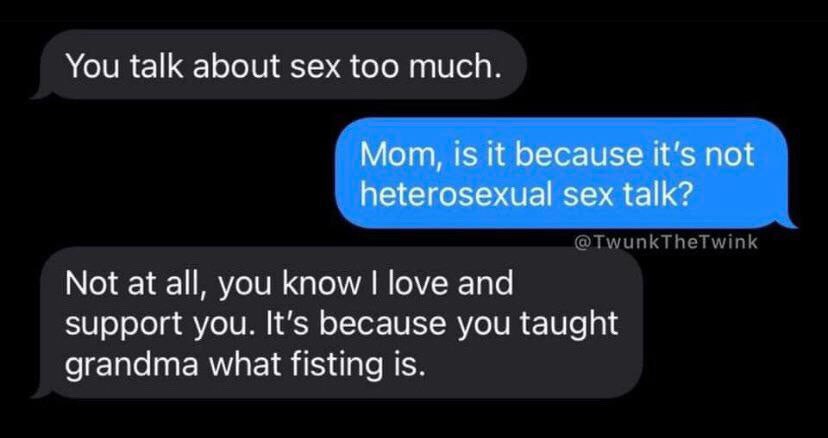 You talk about sex too much. Mom, 15 it because it's not heterosexual sex talk? Not at all, you know love and Support you. It’s because you taught grandma what fisting Is.