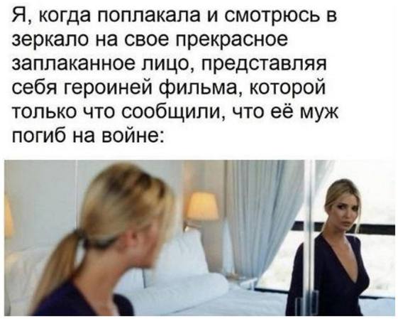Я, когда поплакала и смотрюсь в зеркало на свое прекрасное заплаканное лицо, представляя себя героиней фильма, которой только что сообщили, что её муж погиб на войне:
