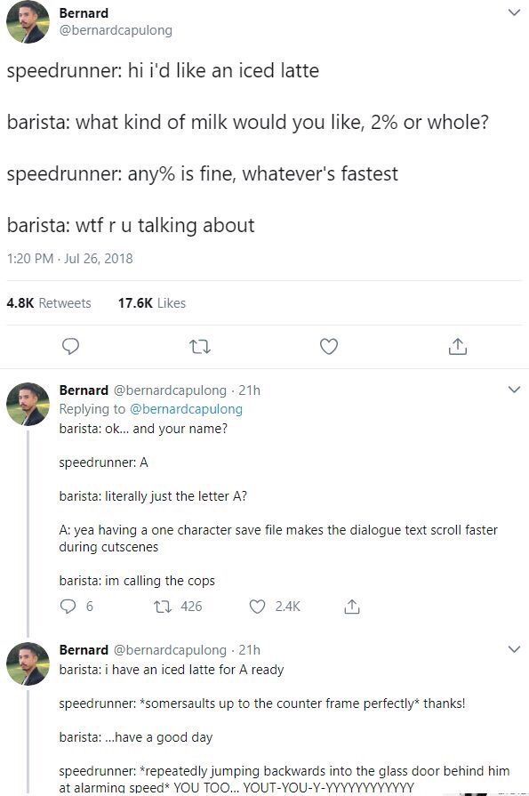 Вегпага @bernardcapulong speedrunner: like an iced latte barista: what kind of milk would you like, 2% or whole? speedrunner: any% is fine, whatever's fastest barista: wtf и talking about 1:20 Jul 26,
