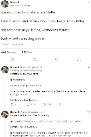 Вегпага @bernardcapulong speedrunner: like an iced latte barista: what kind of milk would you like, 2% or whole? speedrunner: any% is fine, whatever's fastest barista: wtf и talking about 1:20 Jul 26,