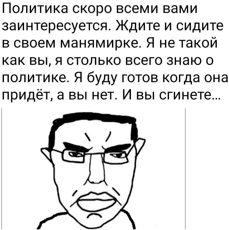 Политика скоро всеми вами заинтересуется. Ждите и сидите в своем манямирке. Я не такой как вы, я столько всего знаю о политике. Я буду готов когда она придаёт, а вы нет. И вы сгинете... в