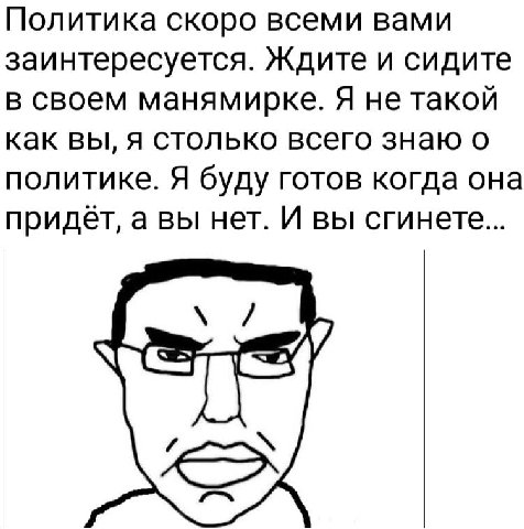 Политика скоро всеми вами заинтересуется. Ждите и сидите в своем манямирке. Я не такой как вы, я столько всего знаю о политике. Я буду готов когда она придаёт, а вы нет. И вы сгинете... в