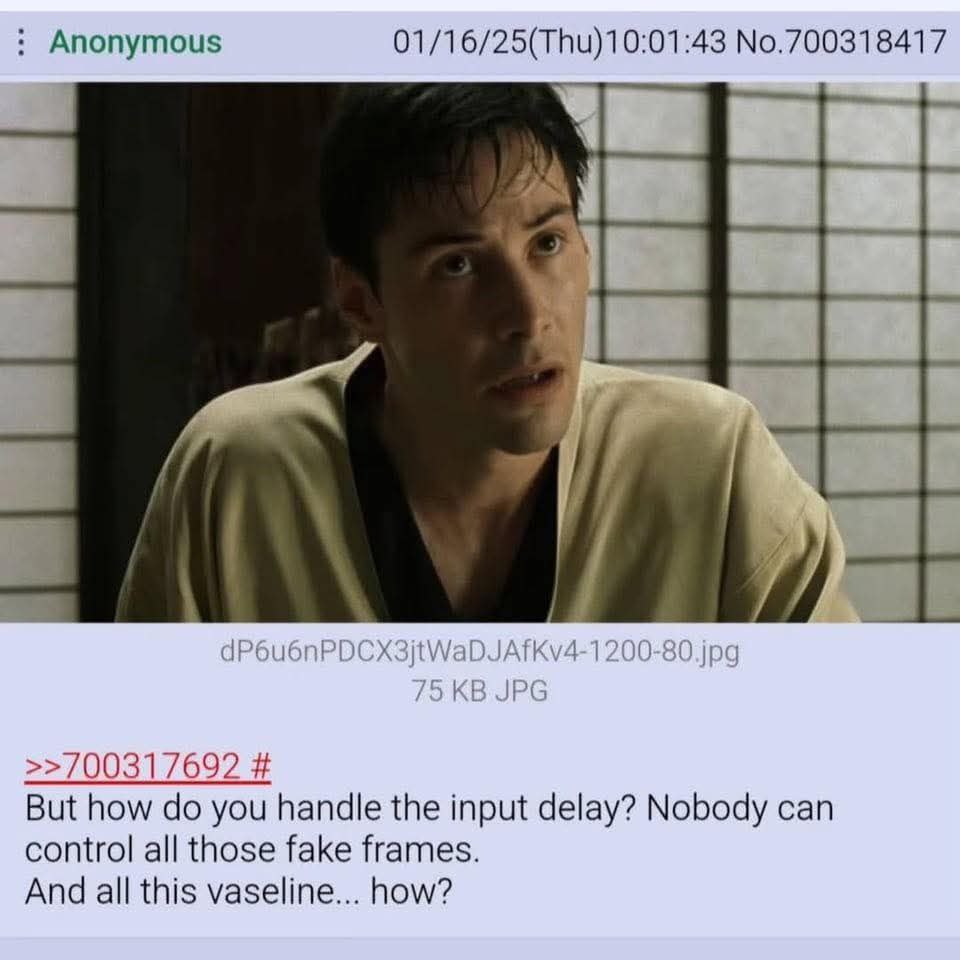 Anonymous 01/16/25(Thu)10:01:43 No.700318417 >>700317692 But how you handle the input delay? Nobody can control all those fake frames. And all this vaseline... how?