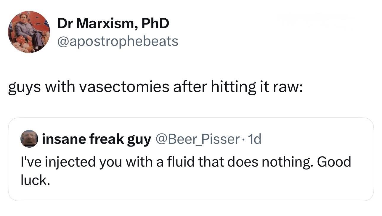 Marxism, PhD @apostrophebeats suys with vasectomies after hitting it raw: insane freak guy @Beer I've injected you with a fluid that does nothing. Good luck.