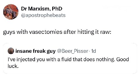 Marxism, PhD @apostrophebeats suys with vasectomies after hitting it raw: insane freak guy @Beer I've injected you with a fluid that does nothing. Good luck.
