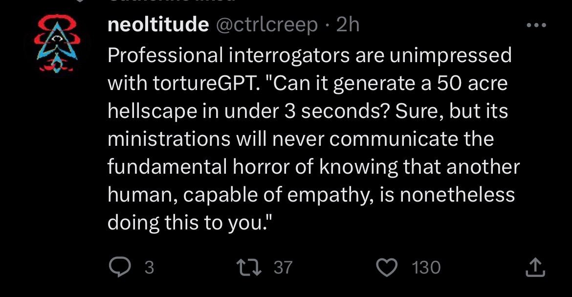 neoltitude Professional interrogators are unimpressed with tortureGPT. "Can it generate а 50 acre hellscape in under 3 seconds? Sure, but its ministrations will never communicate the fundamental horro