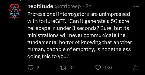 neoltitude Professional interrogators are unimpressed with tortureGPT. "Can it generate а 50 acre hellscape in under 3 seconds? Sure, but its ministrations will never communicate the fundamental horro