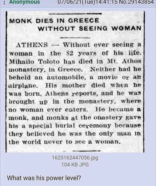14:41:15 MONK DIES IN GREECE WITHOUT SEEING WOMAN ATHEN Without ever seeing a woman in the $2 years of his lite Athos Mihailo Toloto has died in monastery, in Greece. Neither had he beheld an automobi