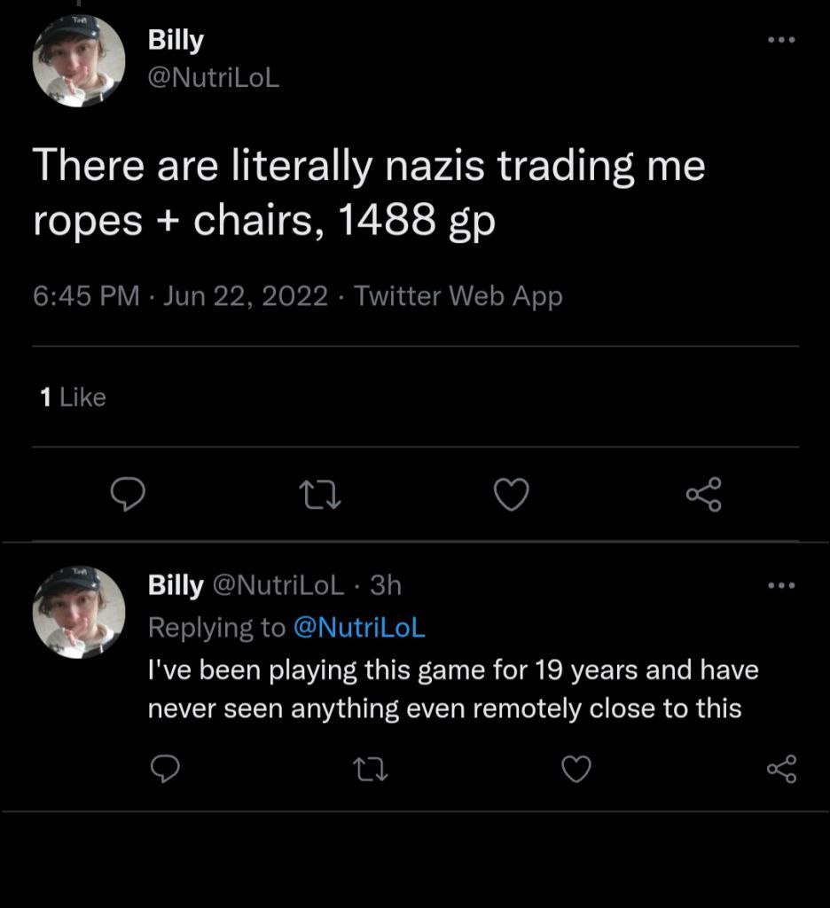 Billy @NutriLoL There are literally nazis trading me ropes chairs, 1488 6:45 Jun 22, 2022 Twitter Web App 1 Like @NutriLoL Replying to @NutriLoL I've been playing this game for 19 years and have never