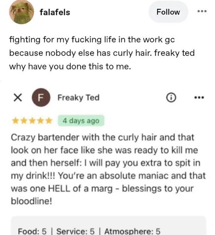 Follow eee falafels fighting for my fucking life in the work because nobody else has curly hair. freaky ted why have you done this to me. eee о ЕгеаКу Тед 4 days ago Crazy bartender with the curly hai