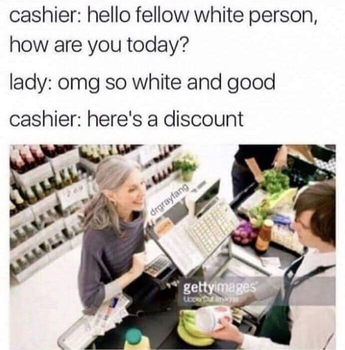 cashier: hello fellow white person, how are you today? lady: omg so white and good cashier: here's a discount У