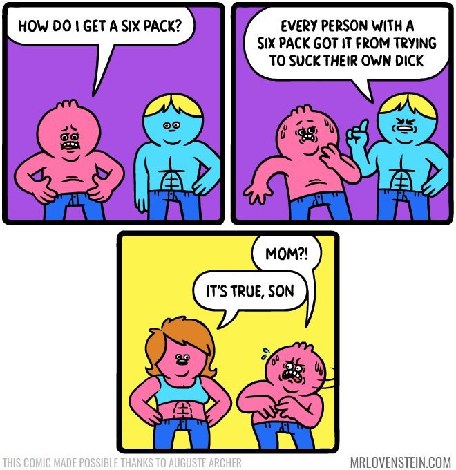 HOW GET A SIX PACK? EVERY PERSON WITH A SIX PACK GOT IT FROM TRYING TO SUCK THEIR OWN DICK MRLOVENSTEIN.COM