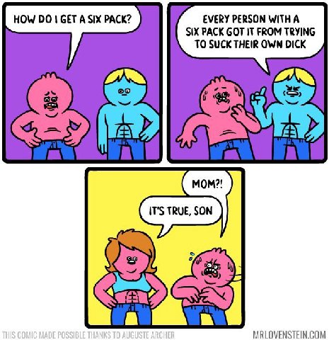 HOW GET A SIX PACK? EVERY PERSON WITH A SIX PACK GOT IT FROM TRYING TO SUCK THEIR OWN DICK MRLOVENSTEIN.COM
