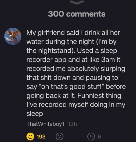 My girlfriend said drink all her water during the night the nightstand). Used a sleep recorder app and at like it recorded me absolutely slurping that shit down and pausing to say that’s good stuff” b
