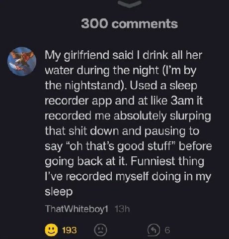 My girlfriend said drink all her water during the night the nightstand). Used a sleep recorder app and at like it recorded me absolutely slurping that shit down and pausing to say that’s good stuff” b