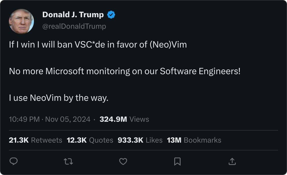 @realDonaldTrump If win will ban VSC*de in favor of (Neo)Vim No more Microsoft monitoring on our Software Engineers! use NeoVim the way. 10:49 Nov 05, 2024 Views Retweets Quotes Likes Bookmarks