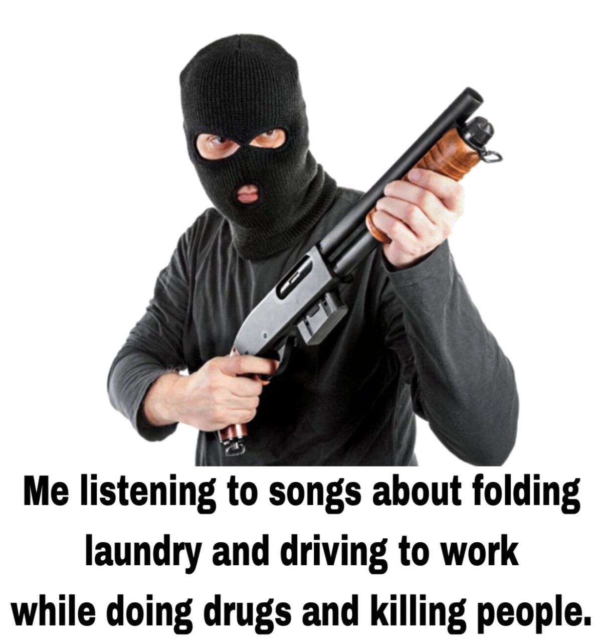 7 Me listening to songs about folding laundry and driving to work while doing drugs and killing people.