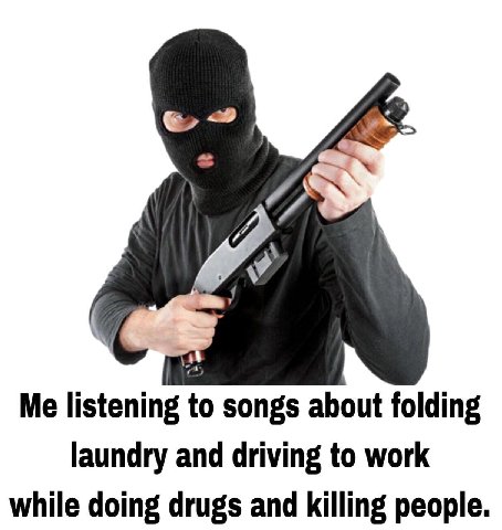 7 Me listening to songs about folding laundry and driving to work while doing drugs and killing people.