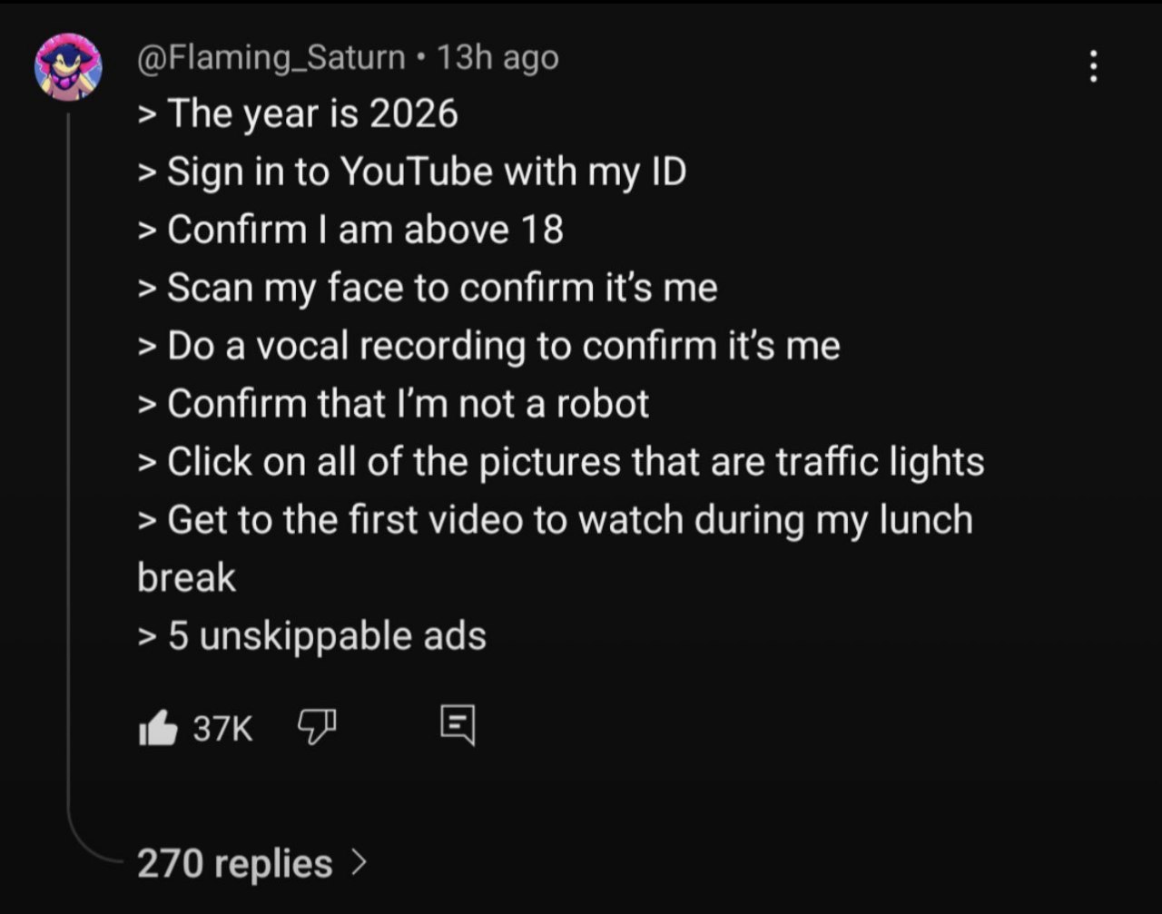 The year is 2026 Sign in to YouTube with my Confirm above 18 Scan my face to confirm it’s me a vocal recording to confirm it’s me Confirm that not a robot Click on all of the pictures that are traffic