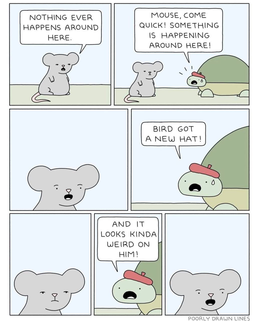 NOTHING EVER MOUSE, COME HAPPENS AROUND QUICK! SOMETHING HERE. IS HAPPENING AROUND HERE! BIRD GOT А NEW HAT! AND IT LOOKS KINDA WEIRD ON HIM! POORLY DRAWN LINES