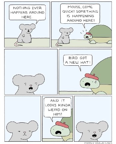 NOTHING EVER MOUSE, COME HAPPENS AROUND QUICK! SOMETHING HERE. IS HAPPENING AROUND HERE! BIRD GOT А NEW HAT! AND IT LOOKS KINDA WEIRD ON HIM! POORLY DRAWN LINES